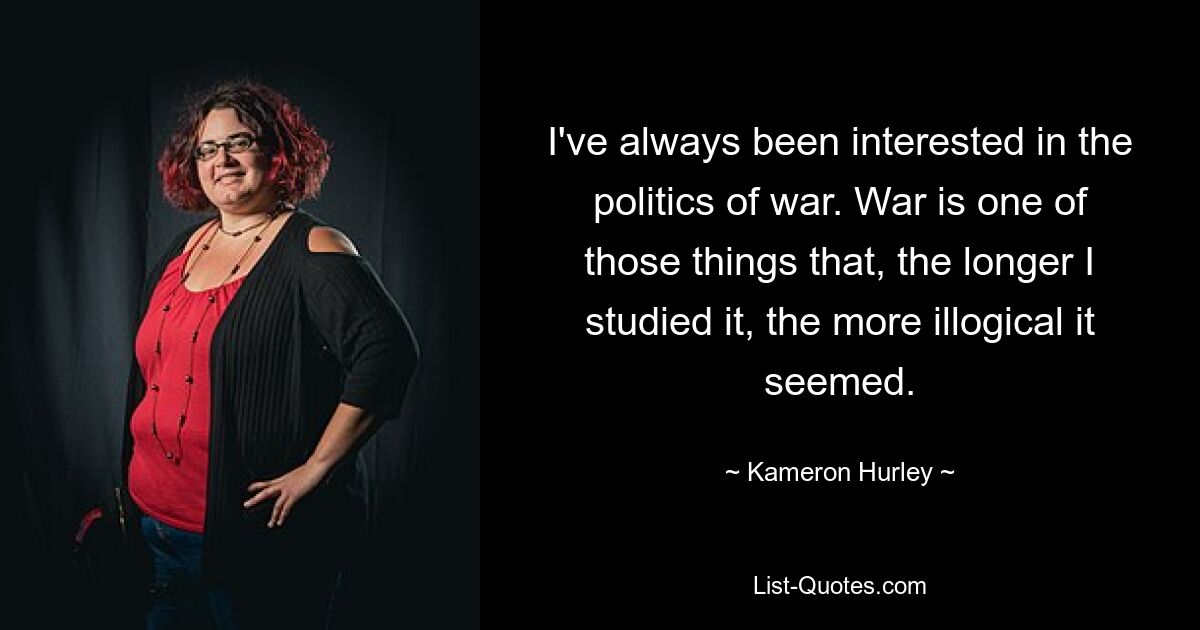 I've always been interested in the politics of war. War is one of those things that, the longer I studied it, the more illogical it seemed. — © Kameron Hurley