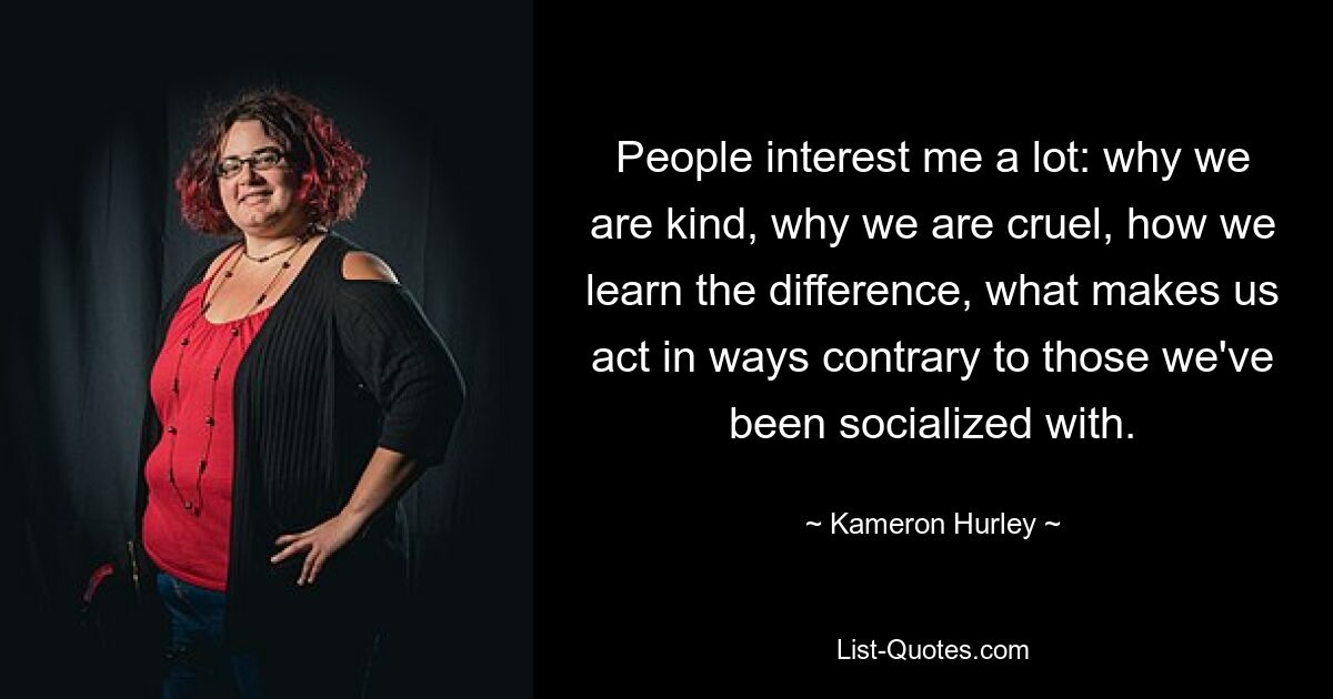 People interest me a lot: why we are kind, why we are cruel, how we learn the difference, what makes us act in ways contrary to those we've been socialized with. — © Kameron Hurley