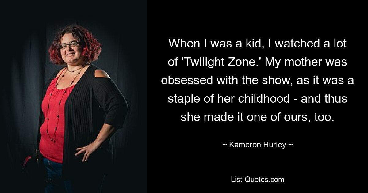 When I was a kid, I watched a lot of 'Twilight Zone.' My mother was obsessed with the show, as it was a staple of her childhood - and thus she made it one of ours, too. — © Kameron Hurley