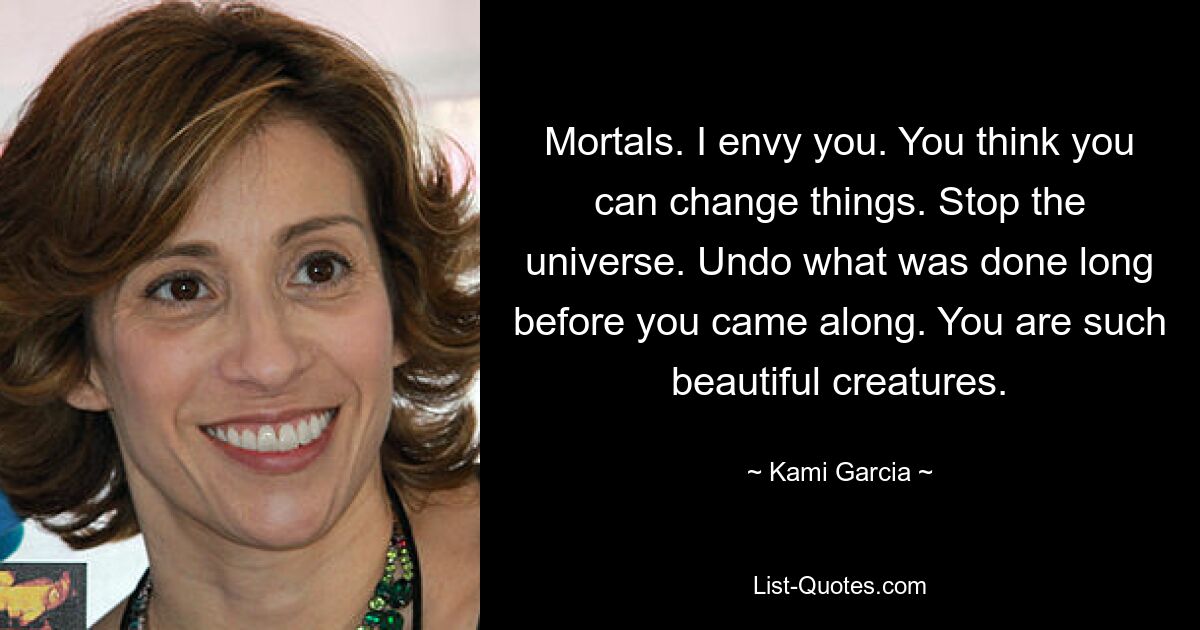 Mortals. I envy you. You think you can change things. Stop the universe. Undo what was done long before you came along. You are such beautiful creatures. — © Kami Garcia