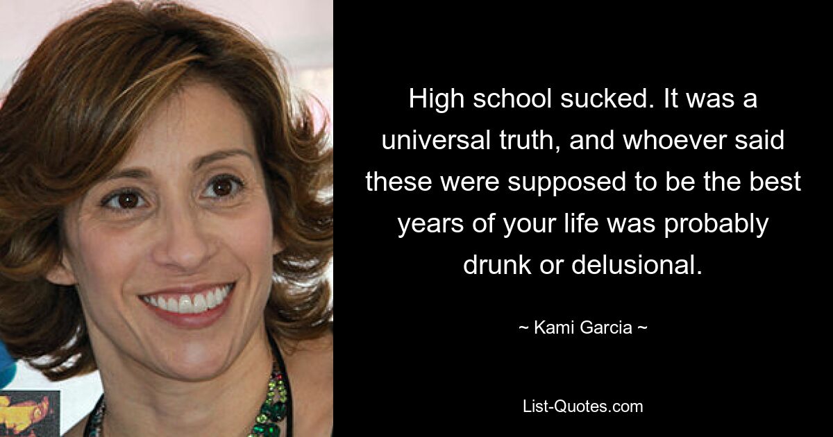 High school sucked. It was a universal truth, and whoever said these were supposed to be the best years of your life was probably drunk or delusional. — © Kami Garcia