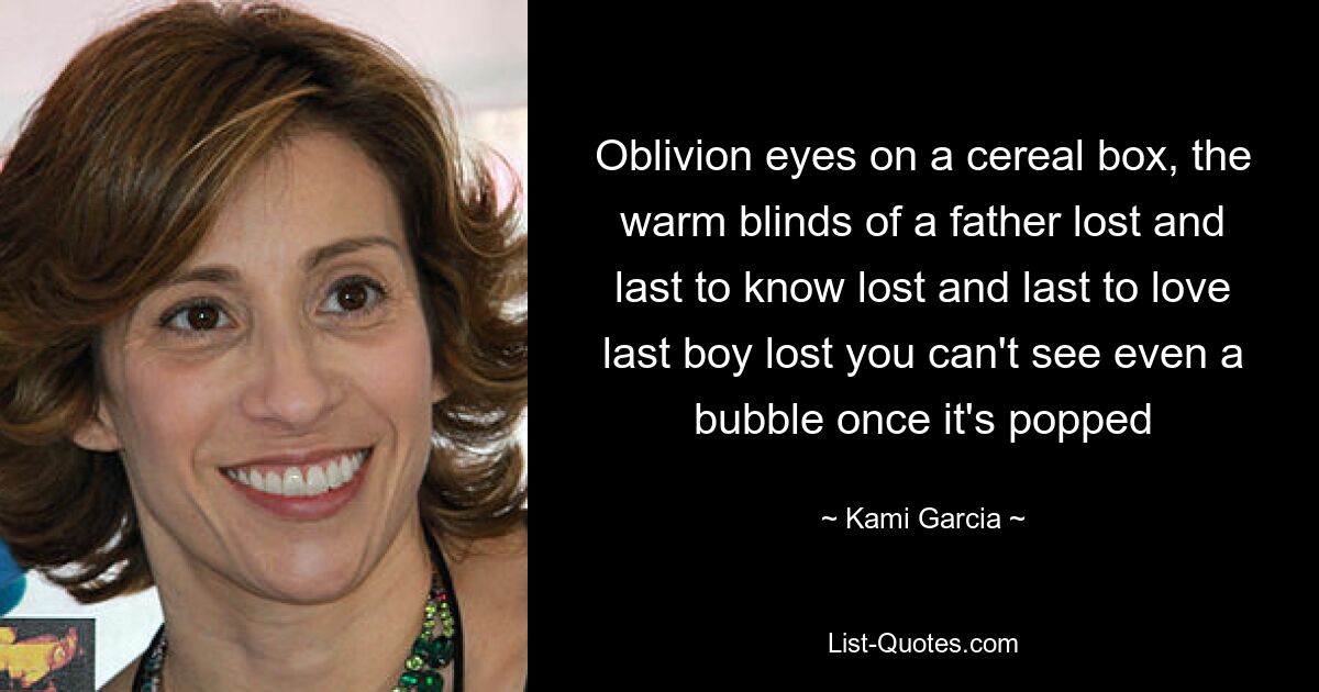 Oblivion eyes on a cereal box, the warm blinds of a father lost and last to know lost and last to love last boy lost you can't see even a bubble once it's popped — © Kami Garcia