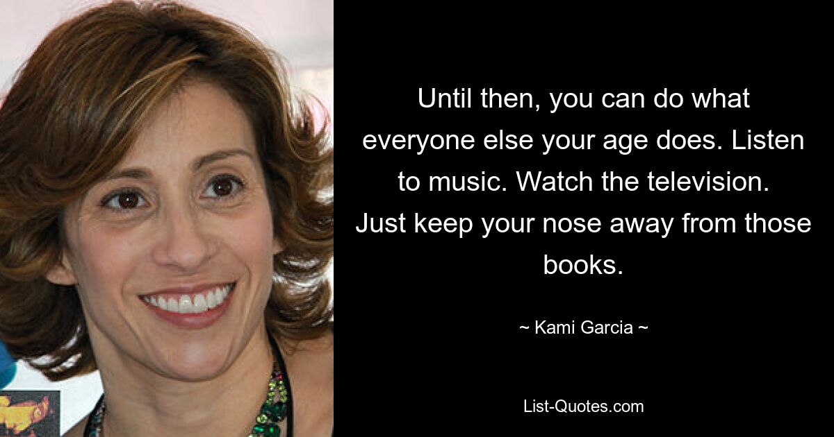 Until then, you can do what everyone else your age does. Listen to music. Watch the television. Just keep your nose away from those books. — © Kami Garcia