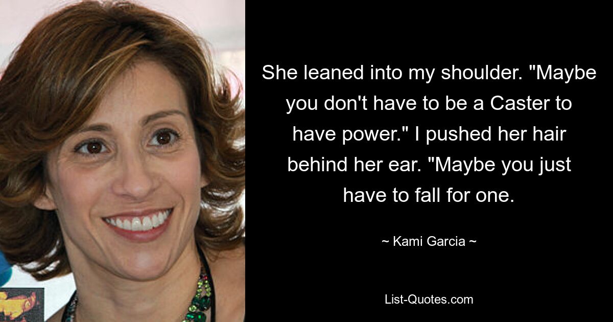 She leaned into my shoulder. "Maybe you don't have to be a Caster to have power." I pushed her hair behind her ear. "Maybe you just have to fall for one. — © Kami Garcia