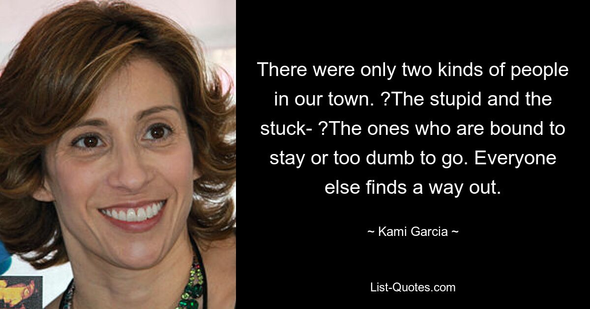 There were only two kinds of people in our town. ?The stupid and the stuck- ?The ones who are bound to stay or too dumb to go. Everyone else finds a way out. — © Kami Garcia