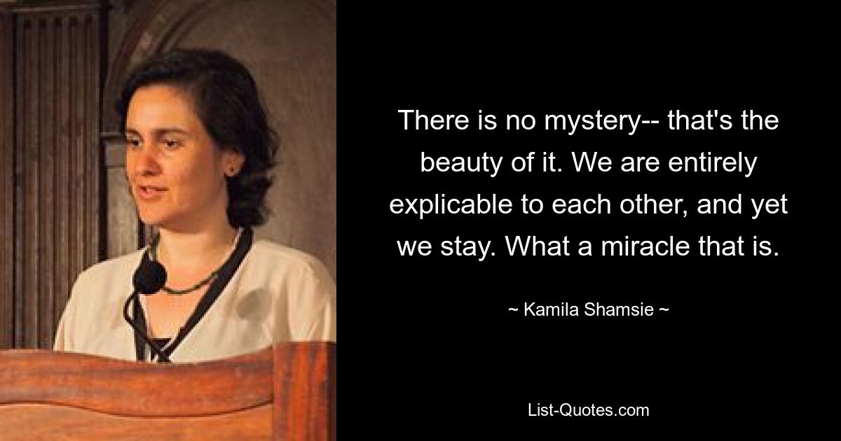 There is no mystery-- that's the beauty of it. We are entirely explicable to each other, and yet we stay. What a miracle that is. — © Kamila Shamsie