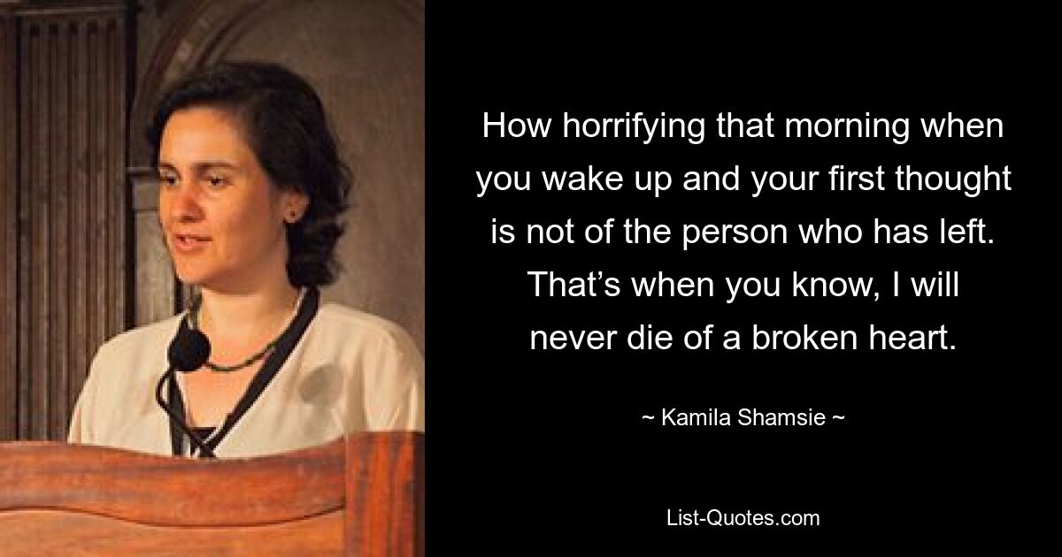 How horrifying that morning when you wake up and your first thought is not of the person who has left. That’s when you know, I will never die of a broken heart. — © Kamila Shamsie