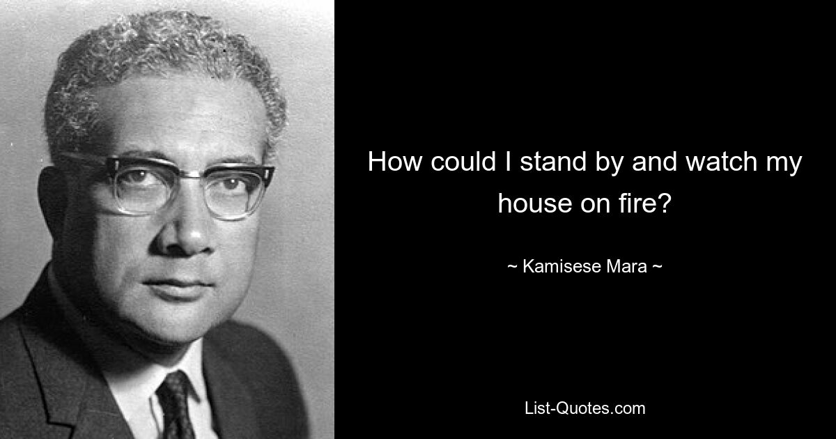 How could I stand by and watch my house on fire? — © Kamisese Mara