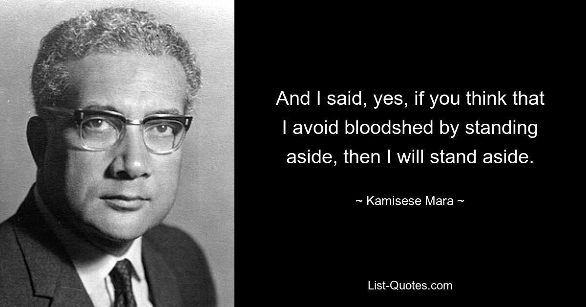 And I said, yes, if you think that I avoid bloodshed by standing aside, then I will stand aside. — © Kamisese Mara