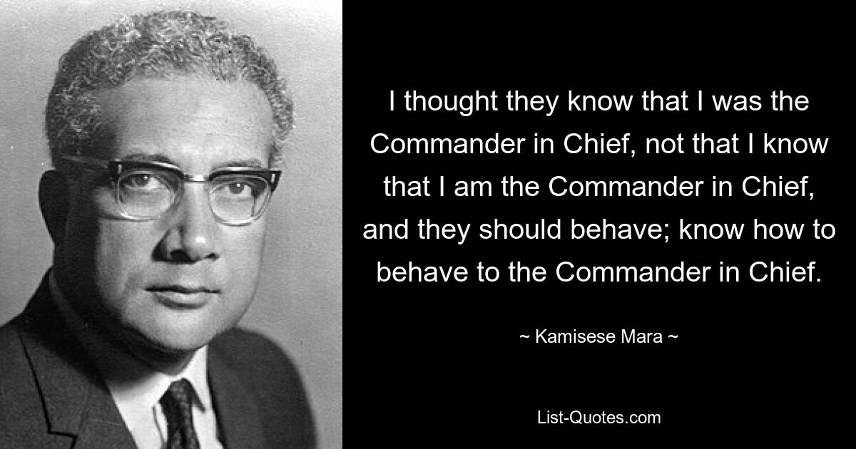 I thought they know that I was the Commander in Chief, not that I know that I am the Commander in Chief, and they should behave; know how to behave to the Commander in Chief. — © Kamisese Mara