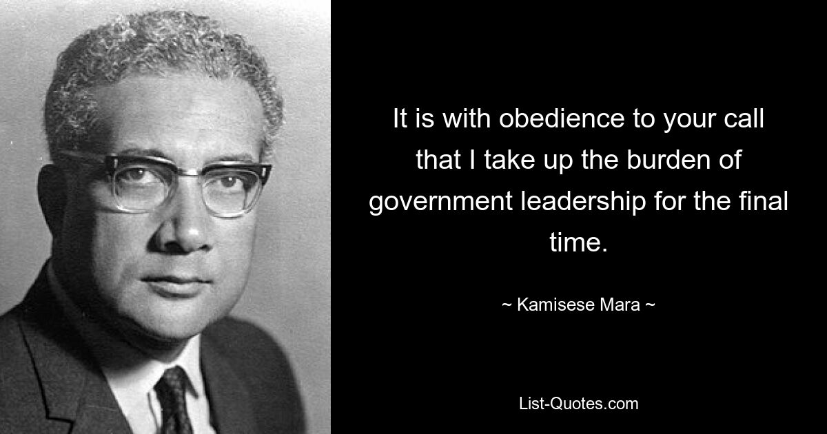 It is with obedience to your call that I take up the burden of government leadership for the final time. — © Kamisese Mara