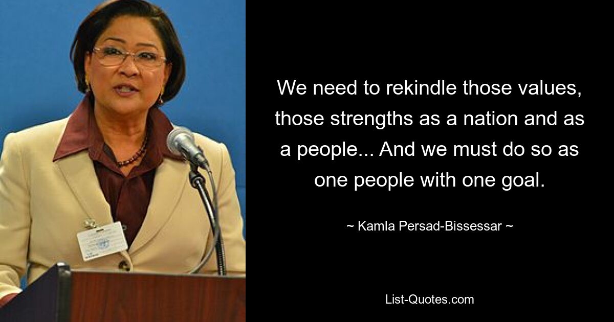 We need to rekindle those values, those strengths as a nation and as a people... And we must do so as one people with one goal. — © Kamla Persad-Bissessar