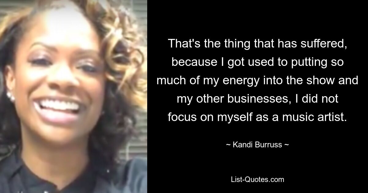 That's the thing that has suffered, because I got used to putting so much of my energy into the show and my other businesses, I did not focus on myself as a music artist. — © Kandi Burruss