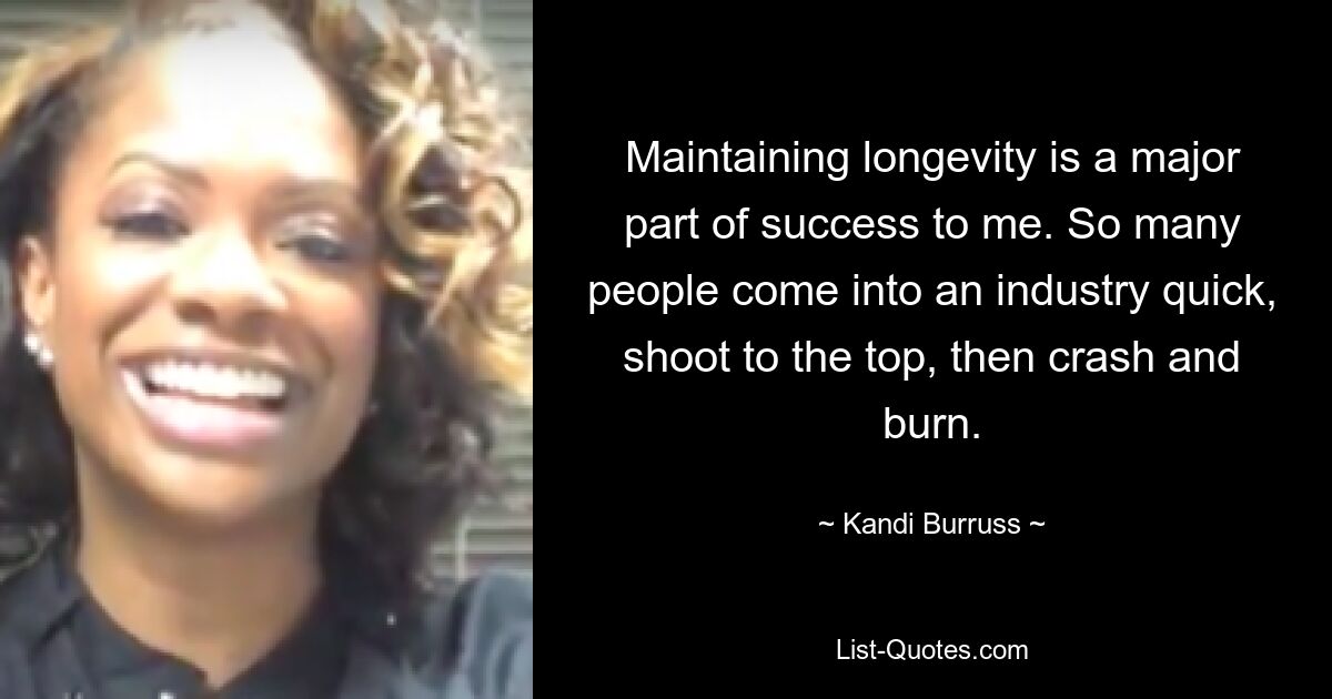 Maintaining longevity is a major part of success to me. So many people come into an industry quick, shoot to the top, then crash and burn. — © Kandi Burruss