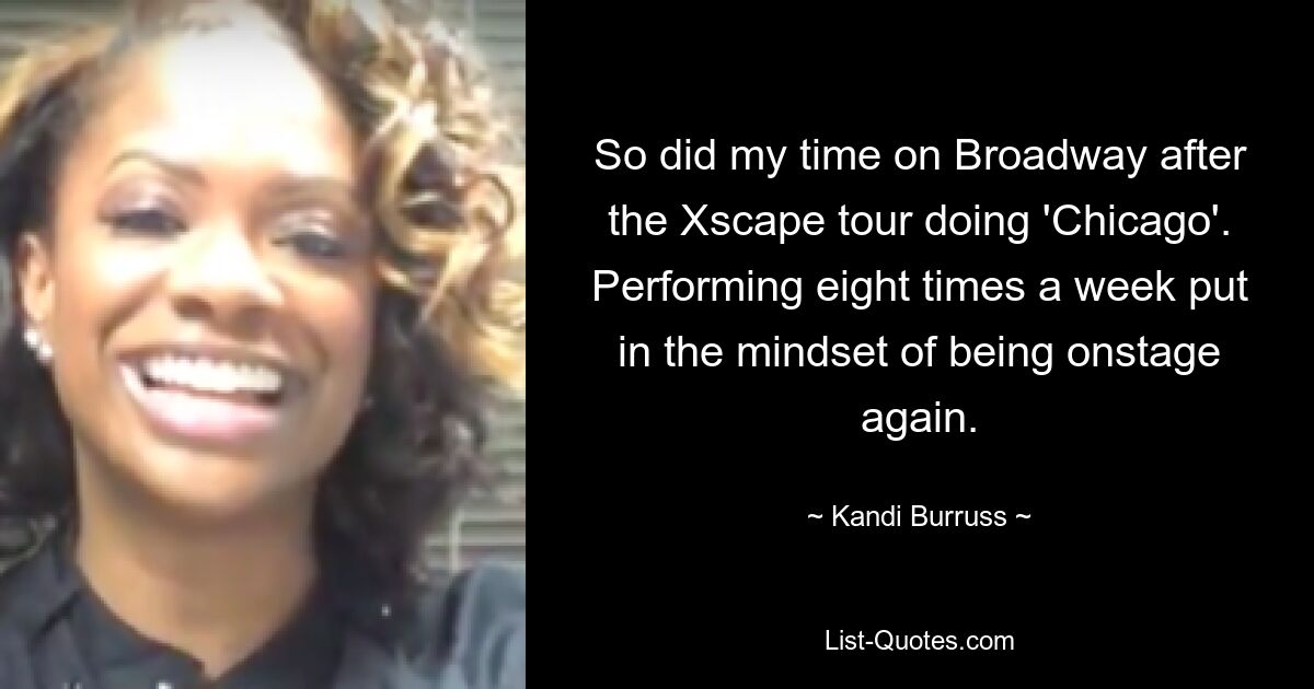 So did my time on Broadway after the Xscape tour doing 'Chicago'. Performing eight times a week put in the mindset of being onstage again. — © Kandi Burruss