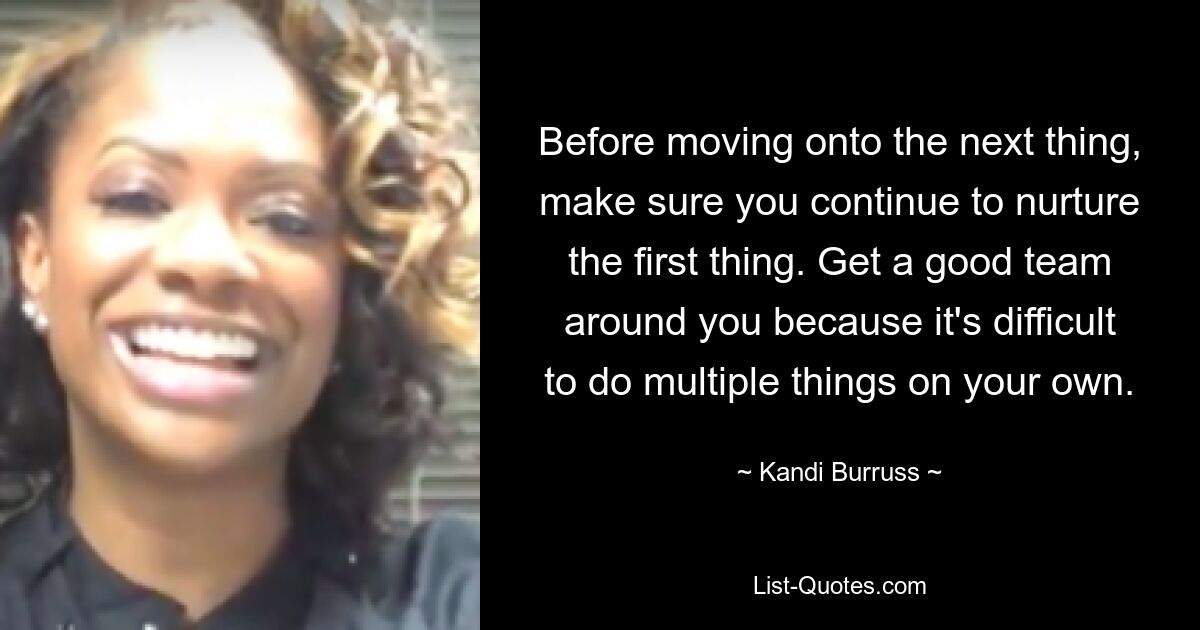 Before moving onto the next thing, make sure you continue to nurture the first thing. Get a good team around you because it's difficult to do multiple things on your own. — © Kandi Burruss