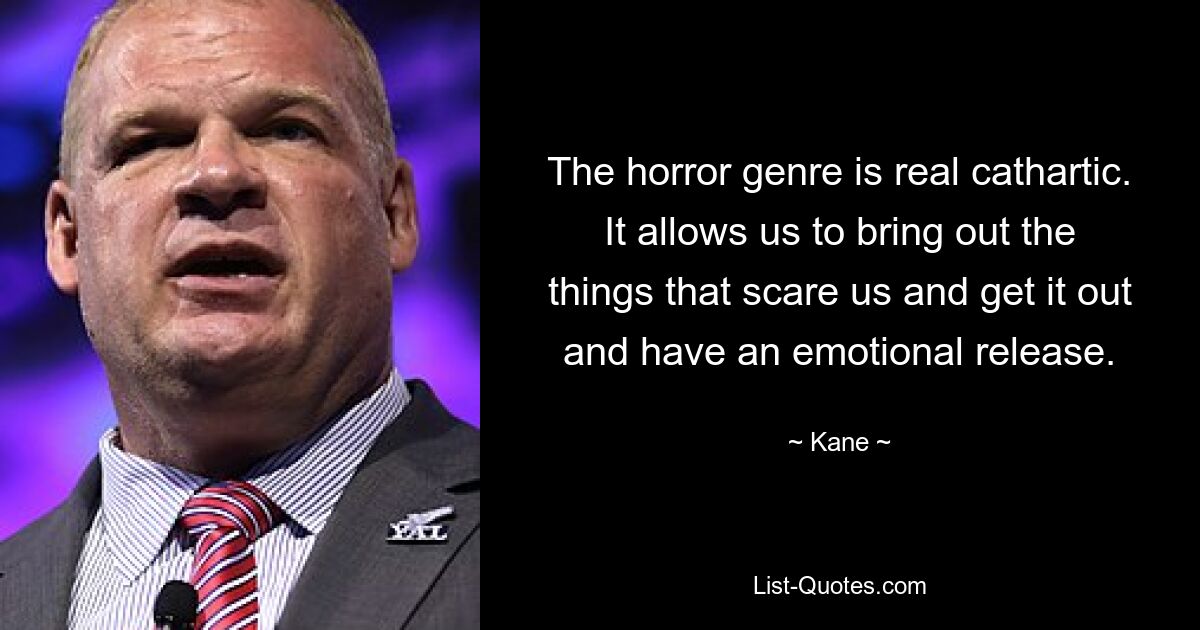 The horror genre is real cathartic. It allows us to bring out the things that scare us and get it out and have an emotional release. — © Kane