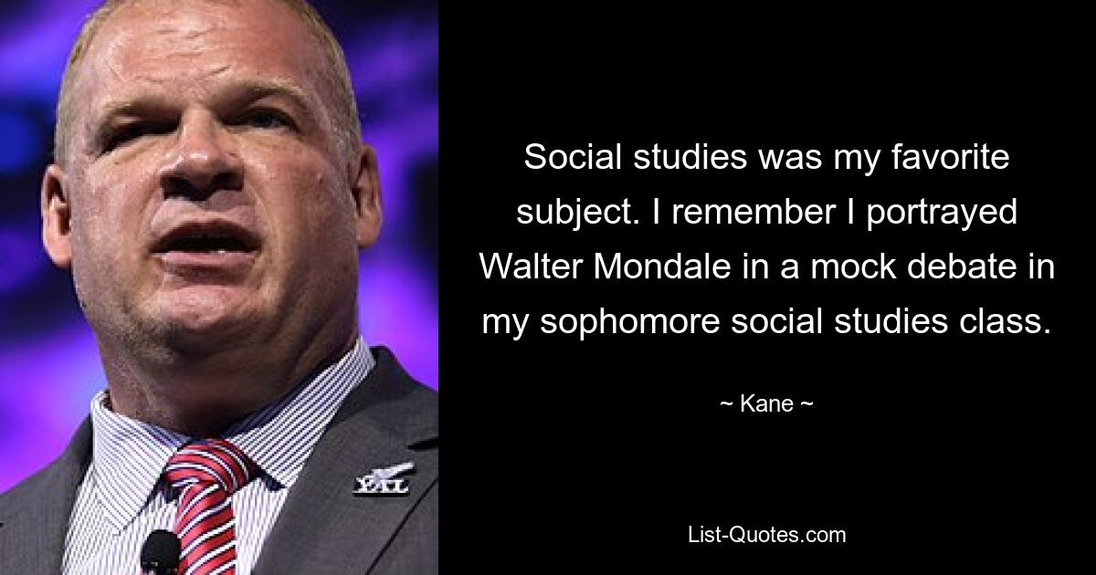 Social studies was my favorite subject. I remember I portrayed Walter Mondale in a mock debate in my sophomore social studies class. — © Kane