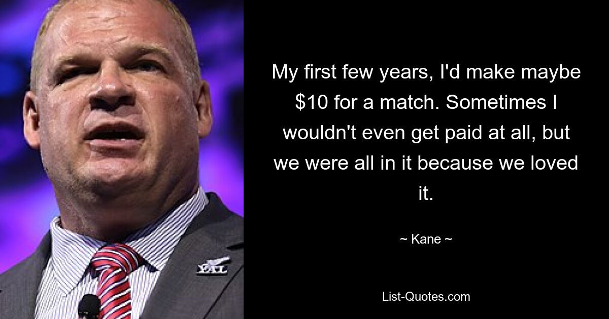 My first few years, I'd make maybe $10 for a match. Sometimes I wouldn't even get paid at all, but we were all in it because we loved it. — © Kane