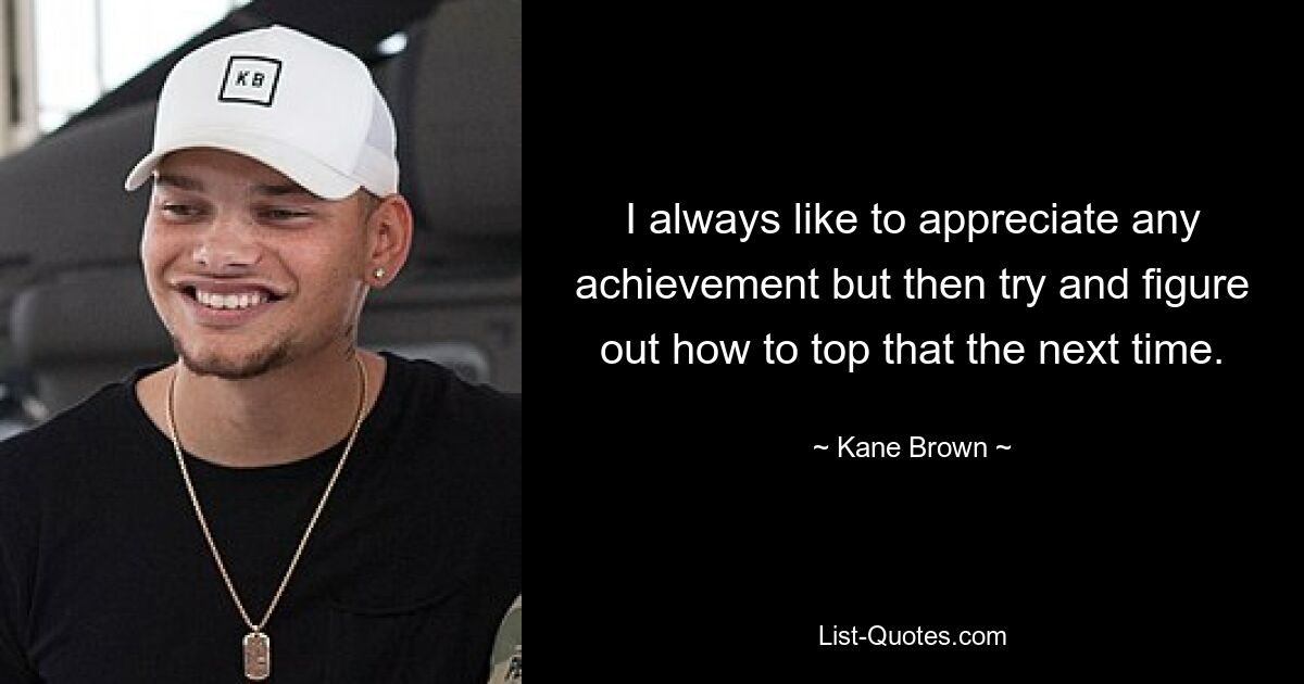 I always like to appreciate any achievement but then try and figure out how to top that the next time. — © Kane Brown