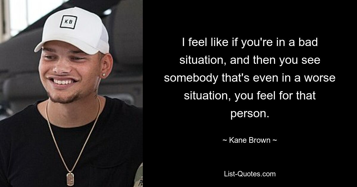 I feel like if you're in a bad situation, and then you see somebody that's even in a worse situation, you feel for that person. — © Kane Brown