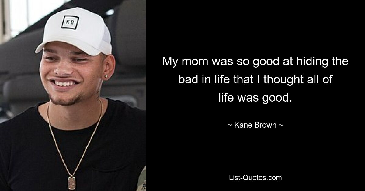 My mom was so good at hiding the bad in life that I thought all of life was good. — © Kane Brown