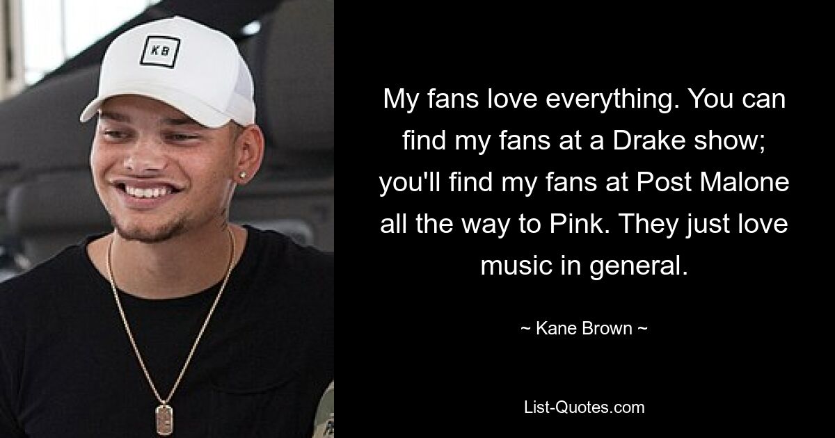 My fans love everything. You can find my fans at a Drake show; you'll find my fans at Post Malone all the way to Pink. They just love music in general. — © Kane Brown