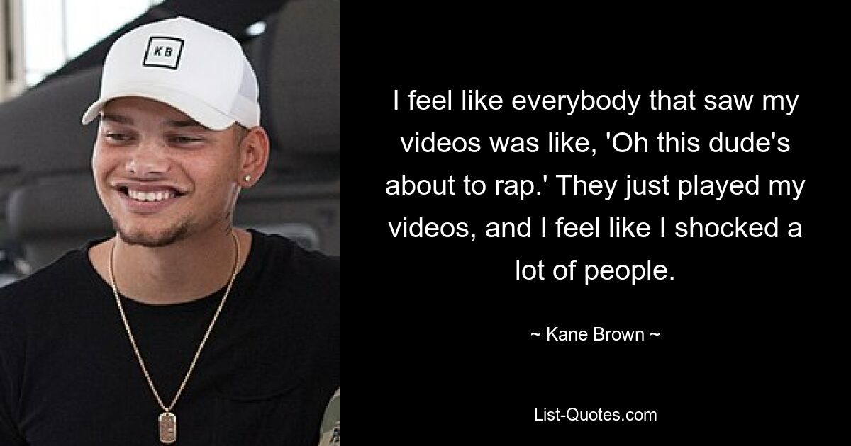 I feel like everybody that saw my videos was like, 'Oh this dude's about to rap.' They just played my videos, and I feel like I shocked a lot of people. — © Kane Brown