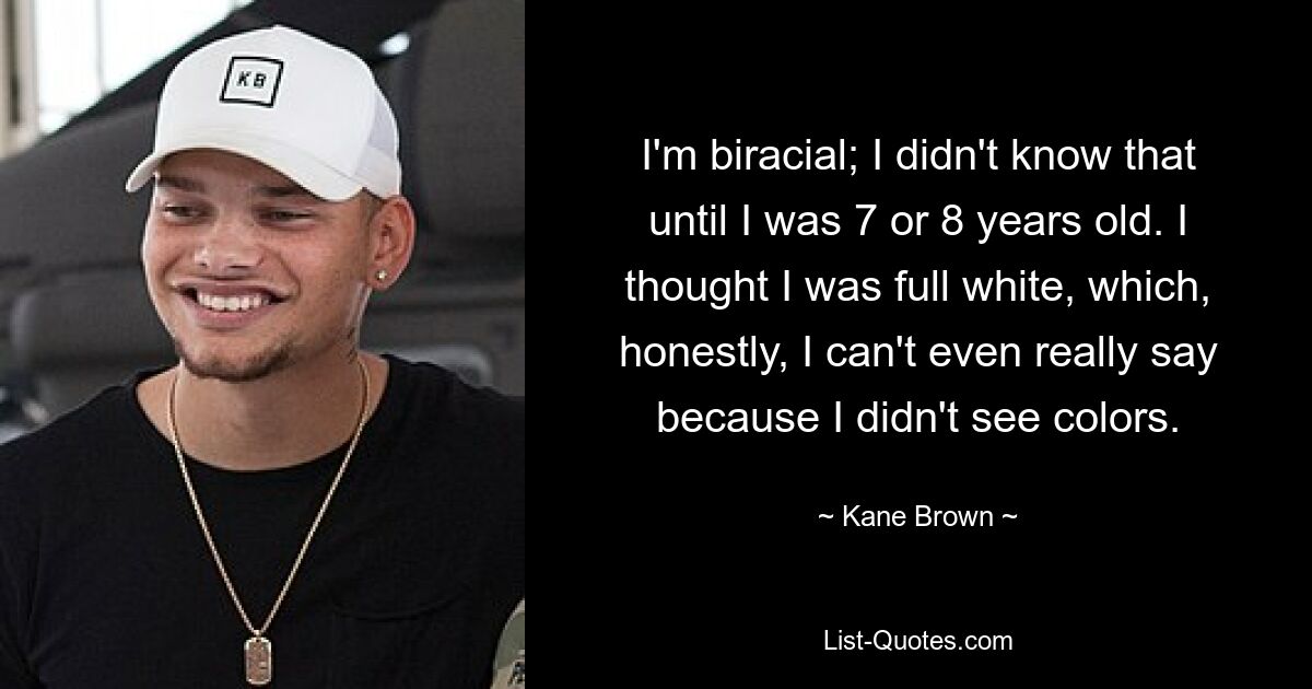 I'm biracial; I didn't know that until I was 7 or 8 years old. I thought I was full white, which, honestly, I can't even really say because I didn't see colors. — © Kane Brown