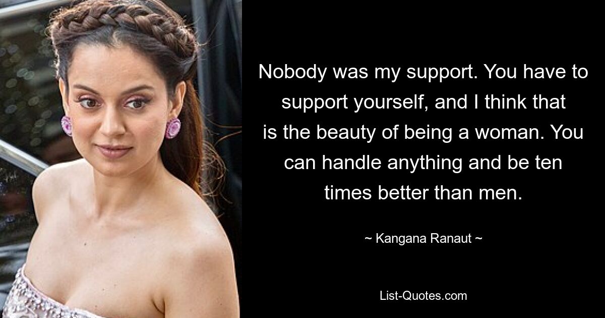 Nobody was my support. You have to support yourself, and I think that is the beauty of being a woman. You can handle anything and be ten times better than men. — © Kangana Ranaut