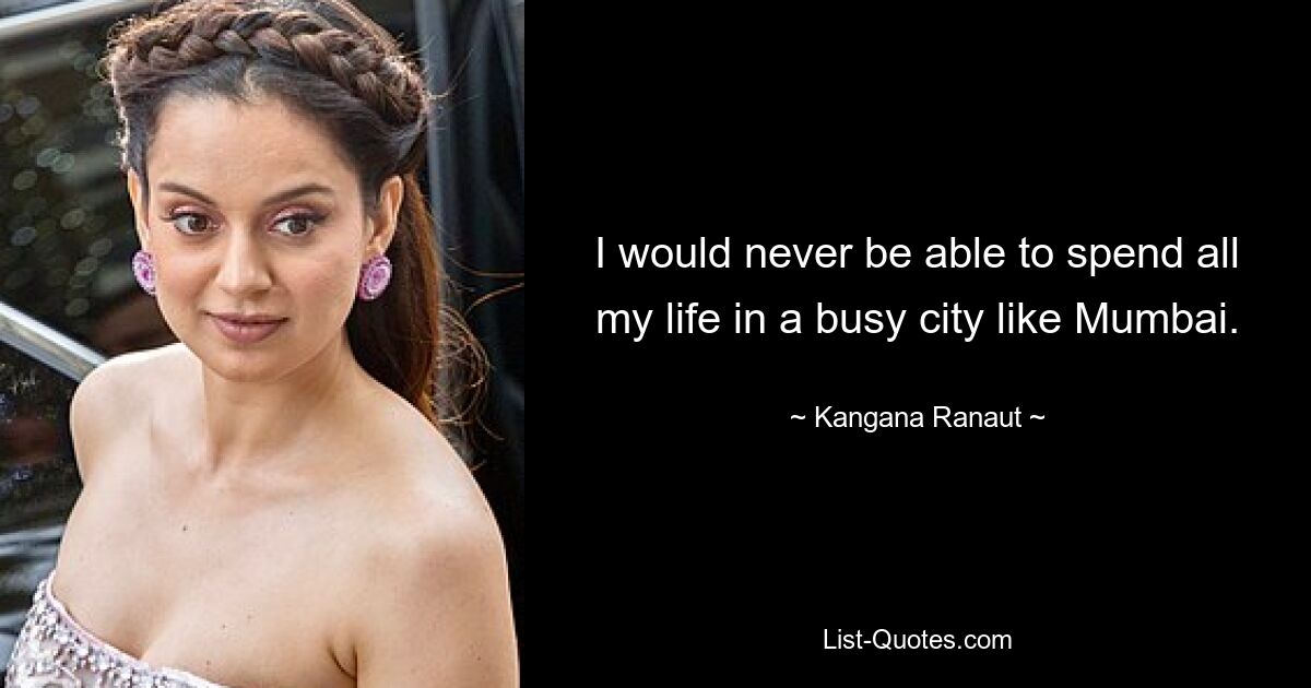 I would never be able to spend all my life in a busy city like Mumbai. — © Kangana Ranaut