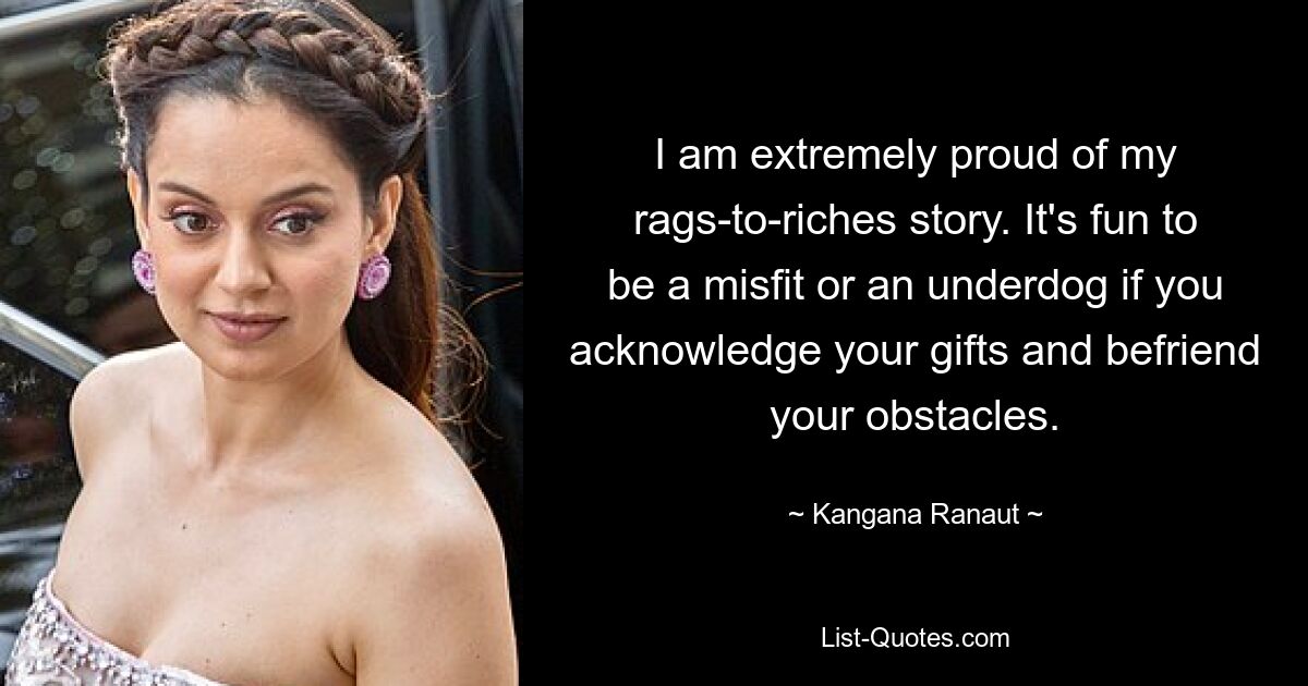 I am extremely proud of my rags-to-riches story. It's fun to be a misfit or an underdog if you acknowledge your gifts and befriend your obstacles. — © Kangana Ranaut