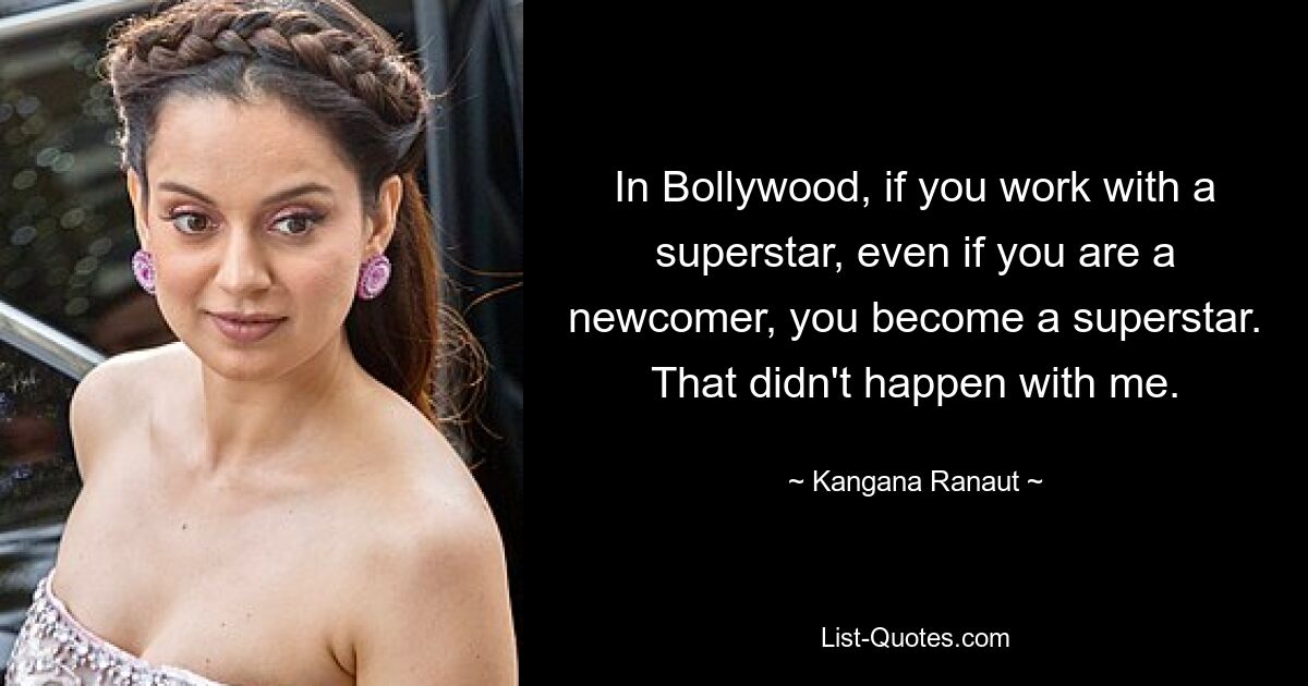 In Bollywood, if you work with a superstar, even if you are a newcomer, you become a superstar. That didn't happen with me. — © Kangana Ranaut