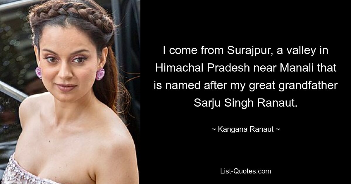 I come from Surajpur, a valley in Himachal Pradesh near Manali that is named after my great grandfather Sarju Singh Ranaut. — © Kangana Ranaut