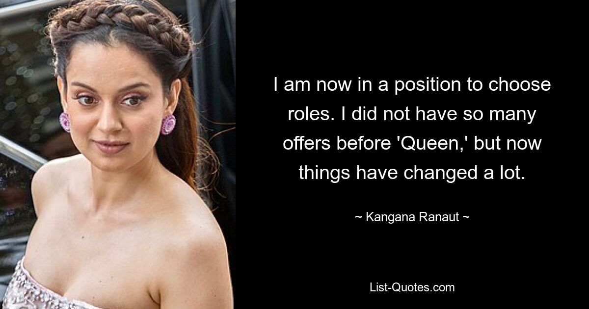 I am now in a position to choose roles. I did not have so many offers before 'Queen,' but now things have changed a lot. — © Kangana Ranaut