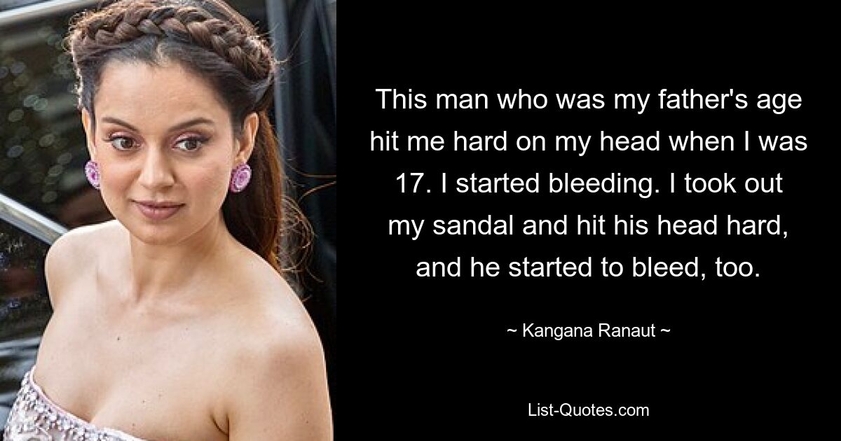 This man who was my father's age hit me hard on my head when I was 17. I started bleeding. I took out my sandal and hit his head hard, and he started to bleed, too. — © Kangana Ranaut