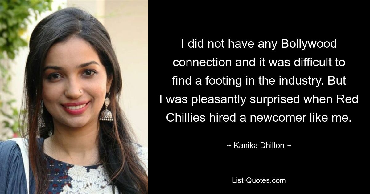 I did not have any Bollywood connection and it was difficult to find a footing in the industry. But I was pleasantly surprised when Red Chillies hired a newcomer like me. — © Kanika Dhillon