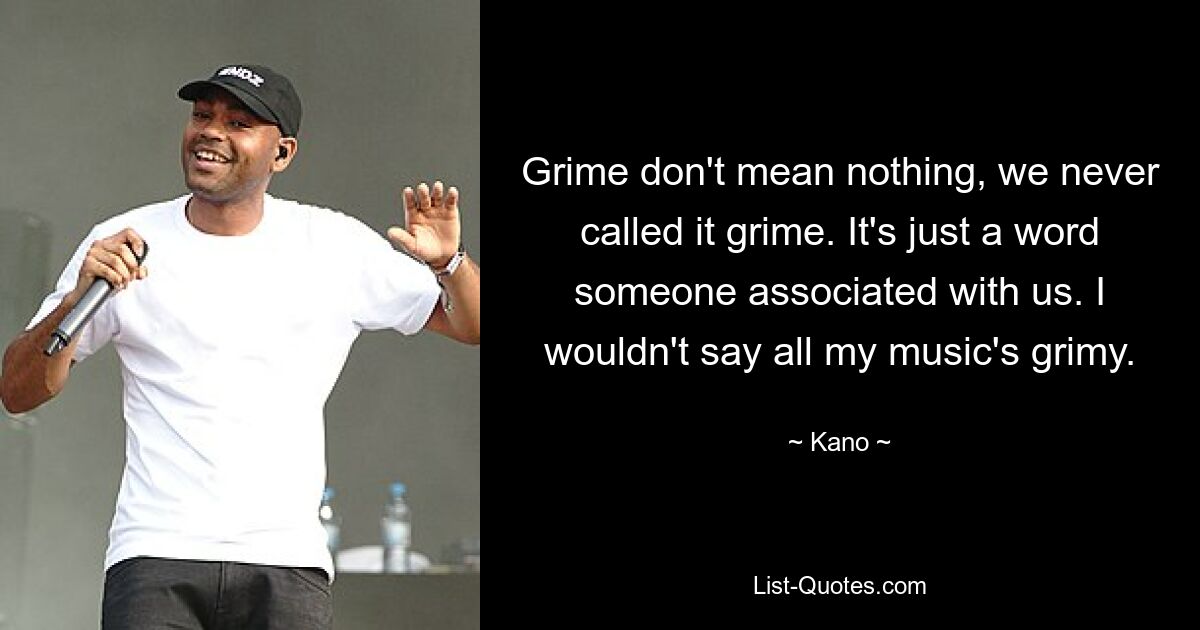 Grime don't mean nothing, we never called it grime. It's just a word someone associated with us. I wouldn't say all my music's grimy. — © Kano