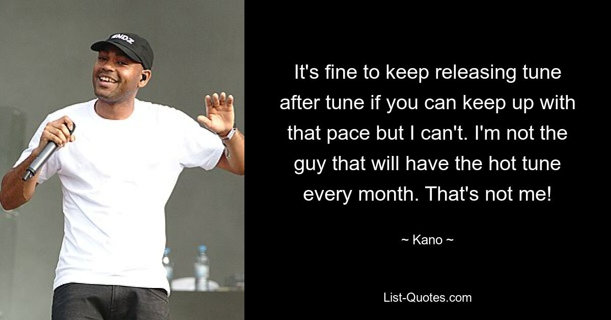 It's fine to keep releasing tune after tune if you can keep up with that pace but I can't. I'm not the guy that will have the hot tune every month. That's not me! — © Kano