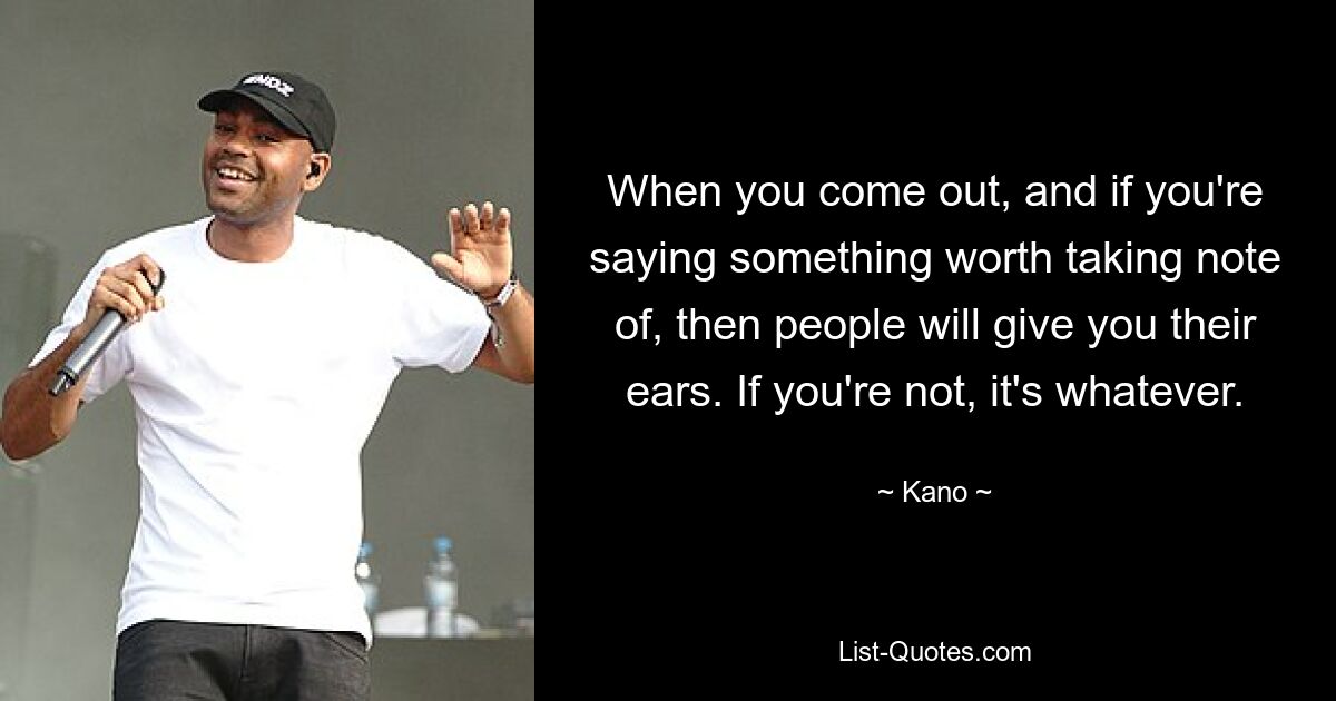 When you come out, and if you're saying something worth taking note of, then people will give you their ears. If you're not, it's whatever. — © Kano