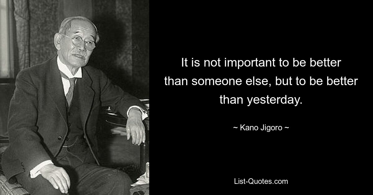 It is not important to be better than someone else, but to be better than yesterday. — © Kano Jigoro