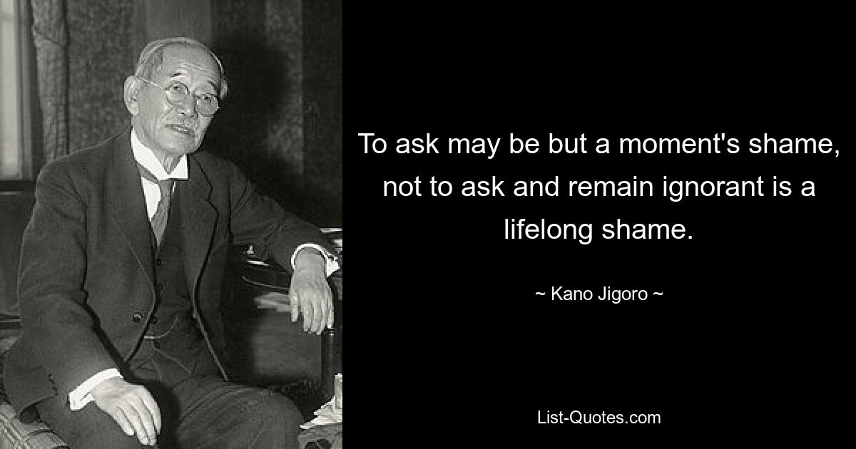 To ask may be but a moment's shame, not to ask and remain ignorant is a lifelong shame. — © Kano Jigoro