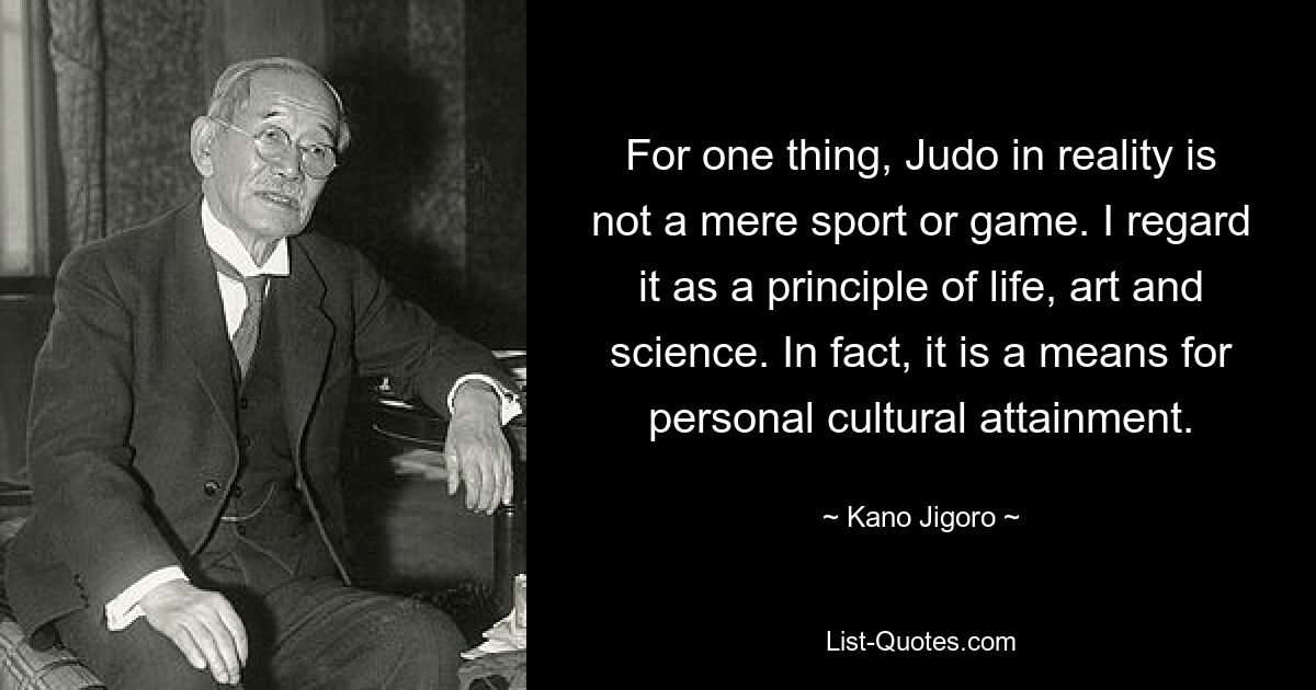 For one thing, Judo in reality is not a mere sport or game. I regard it as a principle of life, art and science. In fact, it is a means for personal cultural attainment. — © Kano Jigoro