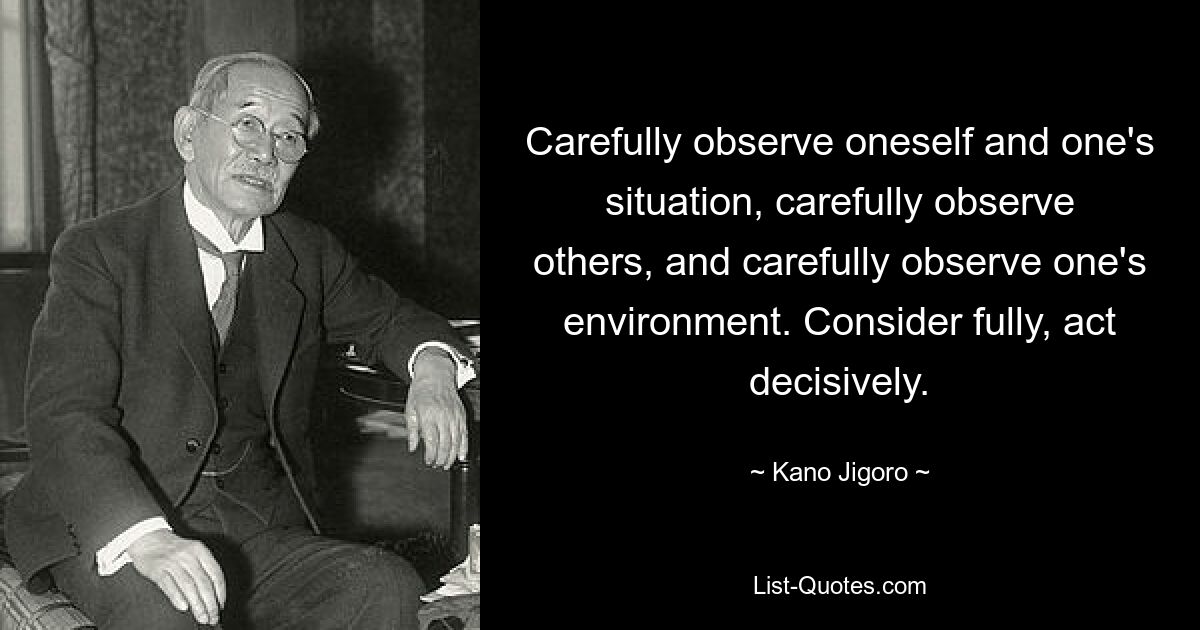 Внимательно наблюдайте за собой и своей ситуацией, внимательно наблюдайте за другими и внимательно наблюдайте за своим окружением. Обдумайте всесторонне, действуйте решительно. — © Кано Дзигоро 