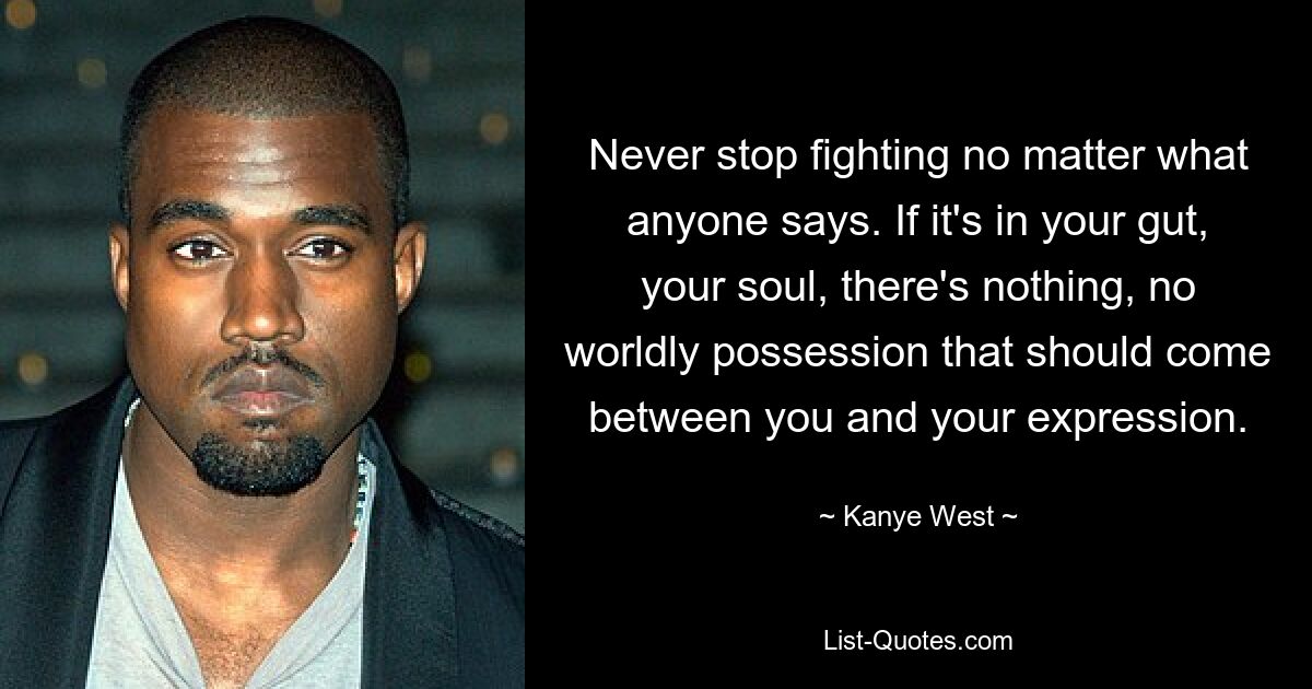 Never stop fighting no matter what anyone says. If it's in your gut, your soul, there's nothing, no worldly possession that should come between you and your expression. — © Kanye West