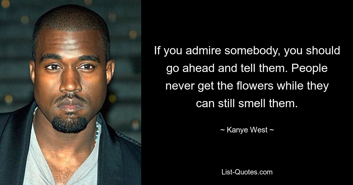 If you admire somebody, you should go ahead and tell them. People never get the flowers while they can still smell them. — © Kanye West