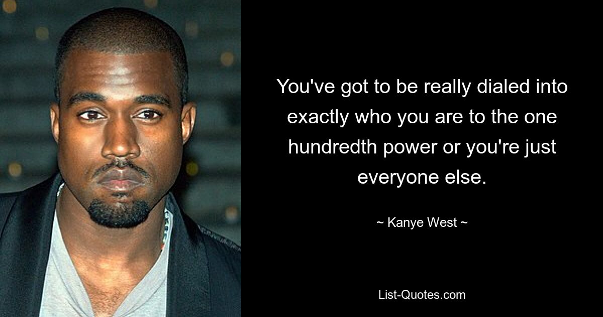 You've got to be really dialed into exactly who you are to the one hundredth power or you're just everyone else. — © Kanye West