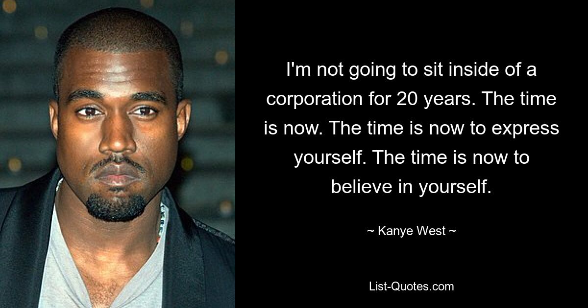 I'm not going to sit inside of a corporation for 20 years. The time is now. The time is now to express yourself. The time is now to believe in yourself. — © Kanye West