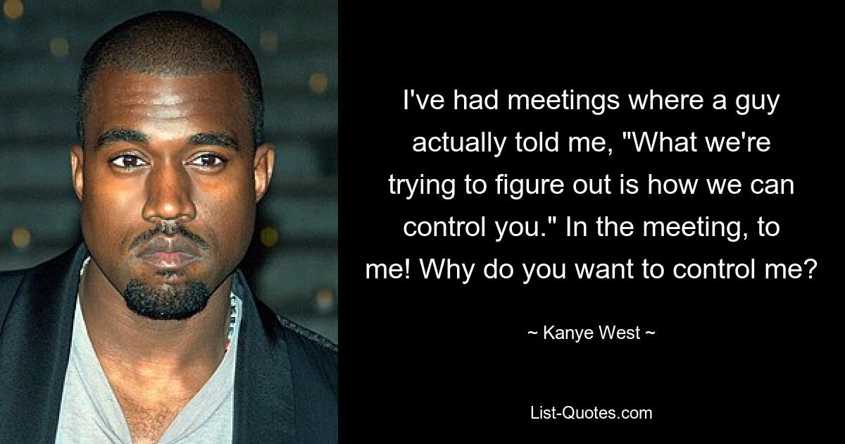 I've had meetings where a guy actually told me, "What we're trying to figure out is how we can control you." In the meeting, to me! Why do you want to control me? — © Kanye West