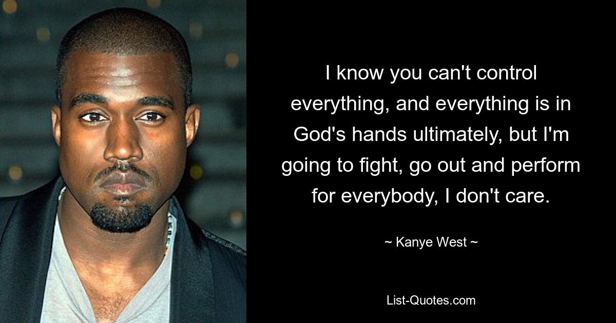 I know you can't control everything, and everything is in God's hands ultimately, but I'm going to fight, go out and perform for everybody, I don't care. — © Kanye West